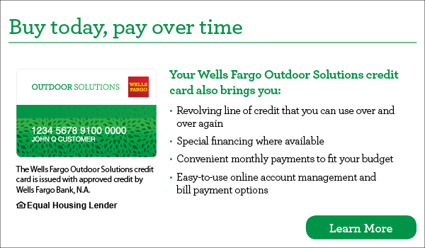 Buy today, pay over time. Your Wells Fargo Outdoor Solutions credit card also brings you revolving line of credit that you can use over and over again, special financing where available, convenient monthly payments to fit your budget, easy-to-use online account management and bill payment options. The Wells Fargo Outdoor Solutions credit card is issued with approved credit by Wells Fargo Bank, N.A. Ask for details. Equal Housing Lender. 